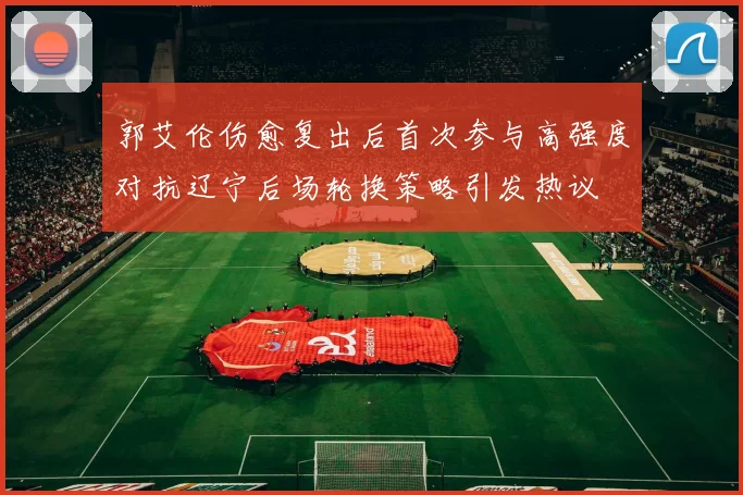郭艾伦伤愈复出后首次参与高强度对抗辽宁后场轮换策略引发热议