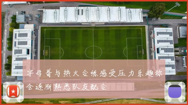 字母哥与热火合练感受压力乐趣称会逐渐熟悉队友配合