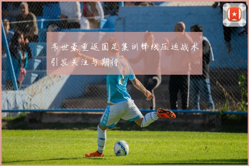 韦世豪重返国足集训锋线压迫战术引发关注与期待