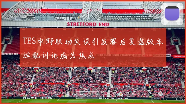 TES中野联动失误引发赛后复盘版本适配讨论成为焦点
